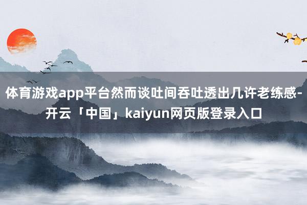 体育游戏app平台然而谈吐间吞吐透出几许老练感-开云「中国」kaiyun网页版登录入口