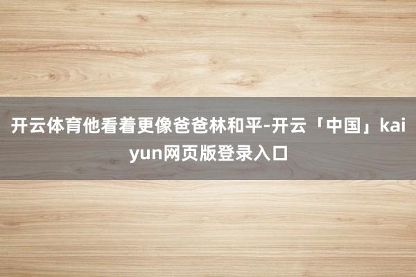 开云体育他看着更像爸爸林和平-开云「中国」kaiyun网页版登录入口