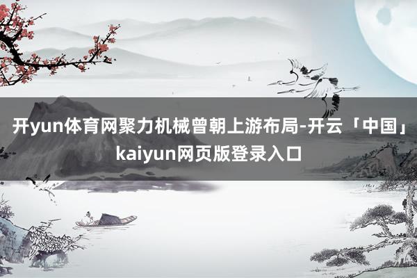 开yun体育网聚力机械曾朝上游布局-开云「中国」kaiyun网页版登录入口