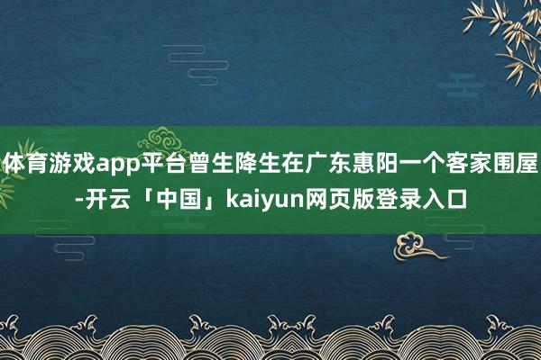 体育游戏app平台曾生降生在广东惠阳一个客家围屋-开云「中国」kaiyun网页版登录入口