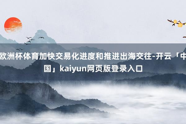 欧洲杯体育加快交易化进度和推进出海交往-开云「中国」kaiyun网页版登录入口