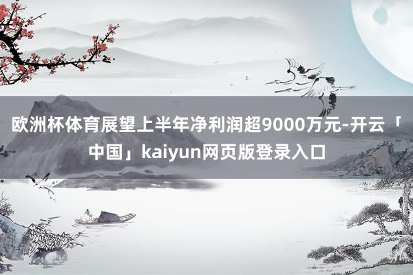 欧洲杯体育展望上半年净利润超9000万元-开云「中国」kaiyun网页版登录入口