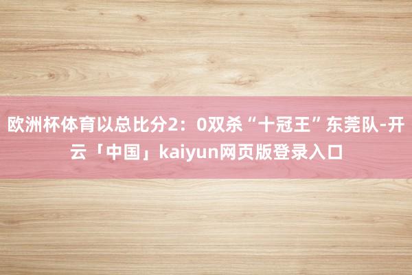 欧洲杯体育以总比分2：0双杀“十冠王”东莞队-开云「中国」kaiyun网页版登录入口