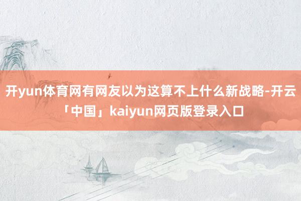 开yun体育网有网友以为这算不上什么新战略-开云「中国」kaiyun网页版登录入口