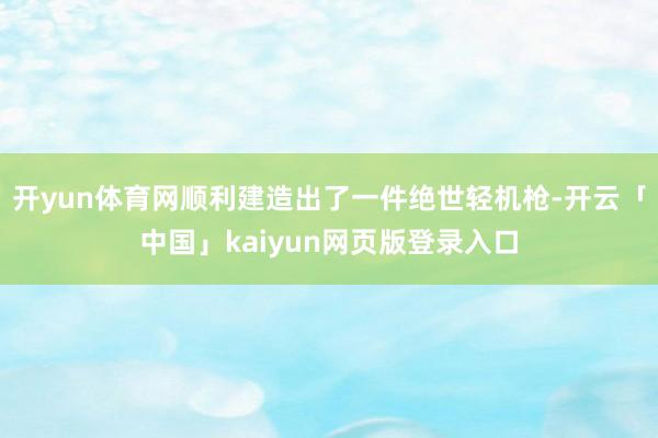 开yun体育网顺利建造出了一件绝世轻机枪-开云「中国」kaiyun网页版登录入口