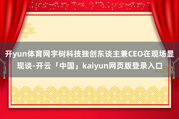 开yun体育网宇树科技独创东谈主兼CEO在现场显现谈-开云「中国」kaiyun网页版登录入口