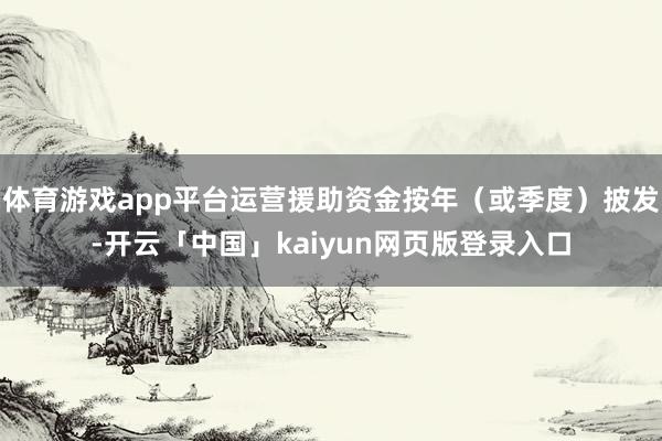 体育游戏app平台运营援助资金按年（或季度）披发-开云「中国」kaiyun网页版登录入口