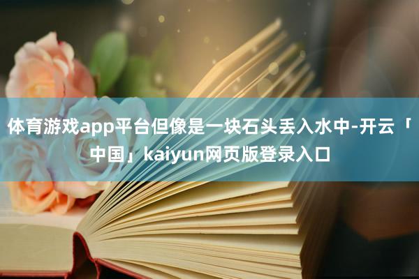 体育游戏app平台但像是一块石头丢入水中-开云「中国」kaiyun网页版登录入口