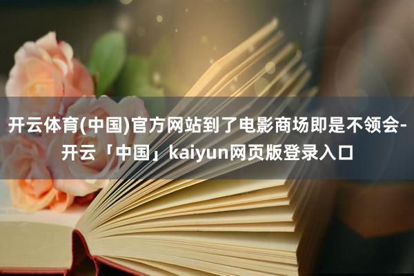 开云体育(中国)官方网站到了电影商场即是不领会-开云「中国」kaiyun网页版登录入口