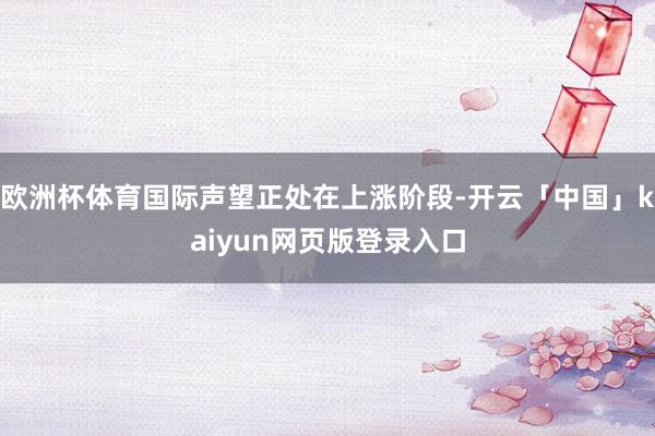 欧洲杯体育国际声望正处在上涨阶段-开云「中国」kaiyun网页版登录入口