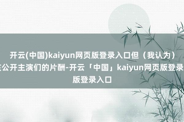 开云(中国)kaiyun网页版登录入口但（我认为）应该公开主演们的片酬-开云「中国」kaiyun网页版登录入口