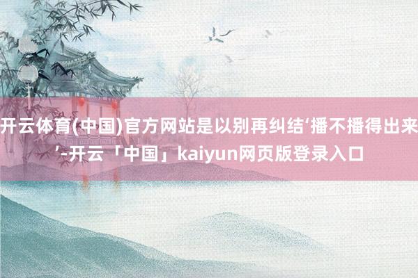 开云体育(中国)官方网站是以别再纠结‘播不播得出来’-开云「中国」kaiyun网页版登录入口