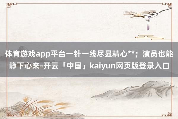 体育游戏app平台一针一线尽显精心**；演员也能静下心来-开云「中国」kaiyun网页版登录入口