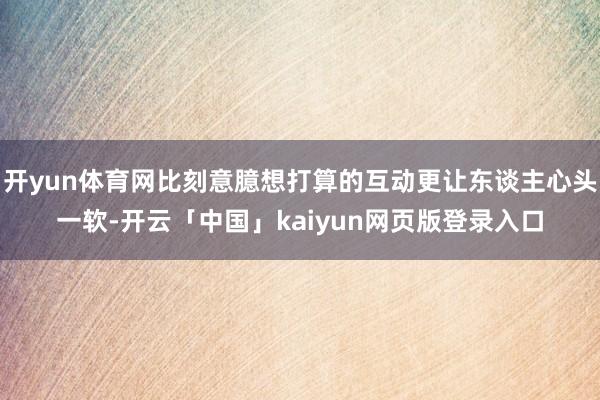 开yun体育网比刻意臆想打算的互动更让东谈主心头一软-开云「中国」kaiyun网页版登录入口