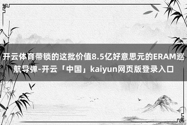 开云体育带锁的这批价值8.5亿好意思元的ERAM巡航导弹-开云「中国」kaiyun网页版登录入口