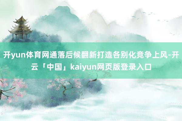 开yun体育网通落后候翻新打造各别化竞争上风-开云「中国」kaiyun网页版登录入口