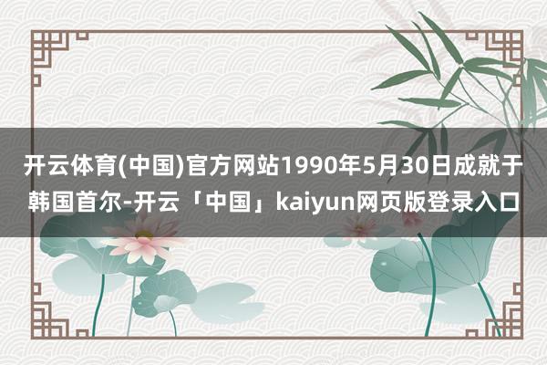 开云体育(中国)官方网站1990年5月30日成就于韩国首尔-开云「中国」kaiyun网页版登录入口