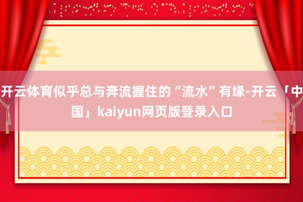 开云体育似乎总与奔流握住的“流水”有缘-开云「中国」kaiyun网页版登录入口