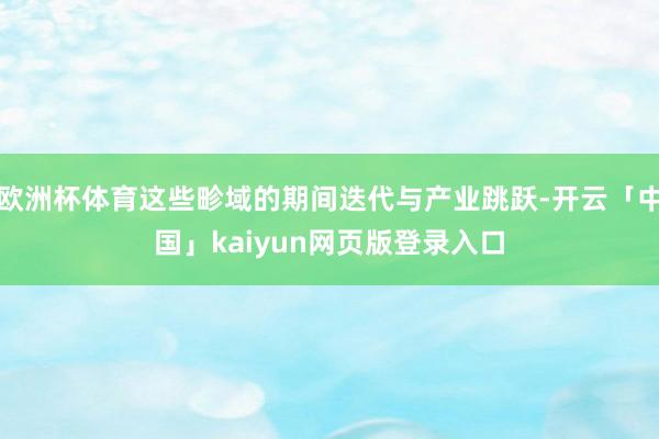 欧洲杯体育这些畛域的期间迭代与产业跳跃-开云「中国」kaiyun网页版登录入口