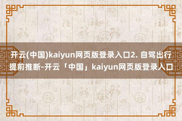 开云(中国)kaiyun网页版登录入口2. 自驾出行提前推断-开云「中国」kaiyun网页版登录入口