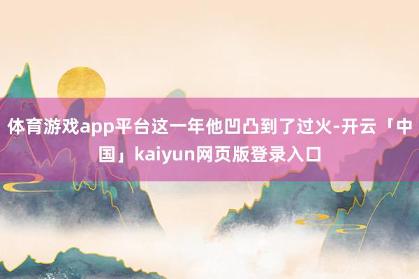 体育游戏app平台这一年他凹凸到了过火-开云「中国」kaiyun网页版登录入口