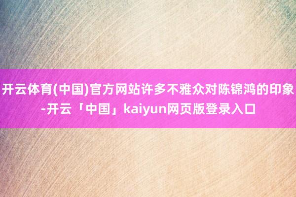 开云体育(中国)官方网站许多不雅众对陈锦鸿的印象-开云「中国」kaiyun网页版登录入口