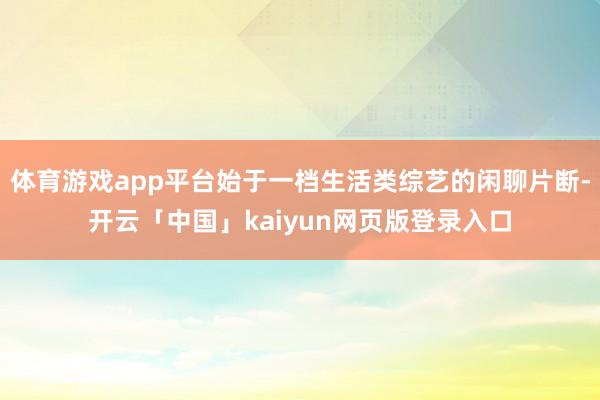 体育游戏app平台始于一档生活类综艺的闲聊片断-开云「中国」kaiyun网页版登录入口
