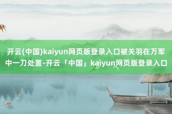 开云(中国)kaiyun网页版登录入口被关羽在万军中一刀处置-开云「中国」kaiyun网页版登录入口