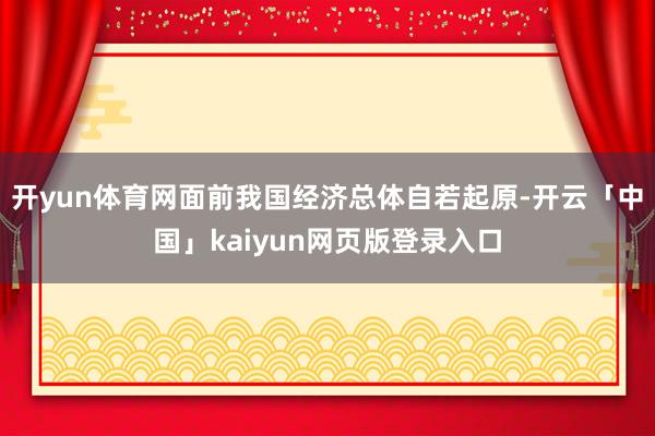 开yun体育网面前我国经济总体自若起原-开云「中国」kaiyun网页版登录入口