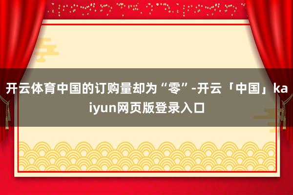 开云体育中国的订购量却为“零”-开云「中国」kaiyun网页版登录入口