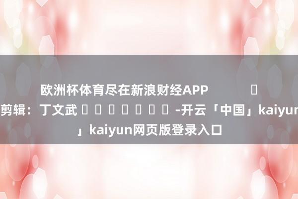 欧洲杯体育尽在新浪财经APP            						拖累剪辑：丁文武 							-开云「中国」kaiyun网页版登录入口