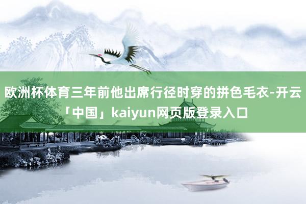 欧洲杯体育三年前他出席行径时穿的拼色毛衣-开云「中国」kaiyun网页版登录入口