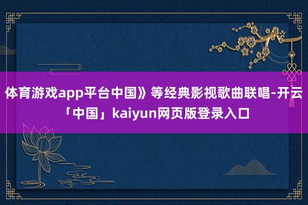 体育游戏app平台中国》等经典影视歌曲联唱-开云「中国」kaiyun网页版登录入口