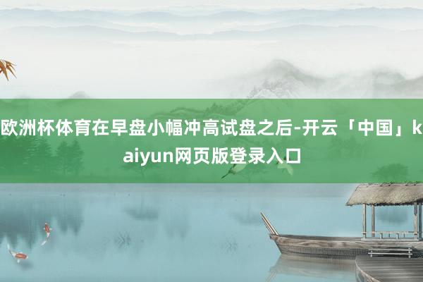 欧洲杯体育在早盘小幅冲高试盘之后-开云「中国」kaiyun网页版登录入口