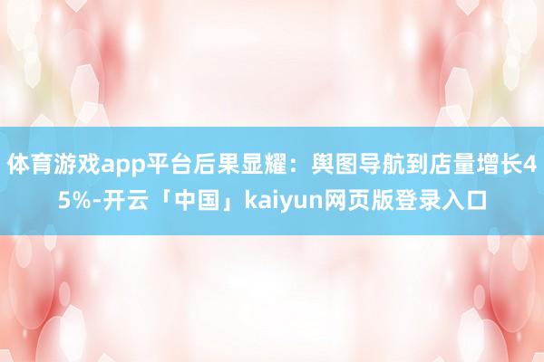 体育游戏app平台后果显耀：舆图导航到店量增长45%-开云「中国」kaiyun网页版登录入口