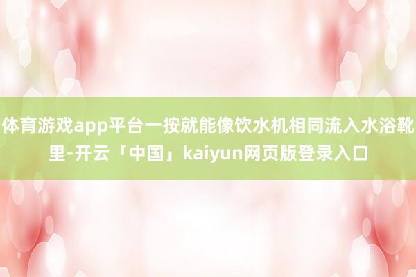体育游戏app平台一按就能像饮水机相同流入水浴靴里-开云「中国」kaiyun网页版登录入口