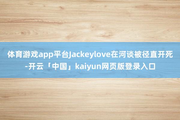 体育游戏app平台Jackeylove在河谈被径直开死-开云「中国」kaiyun网页版登录入口