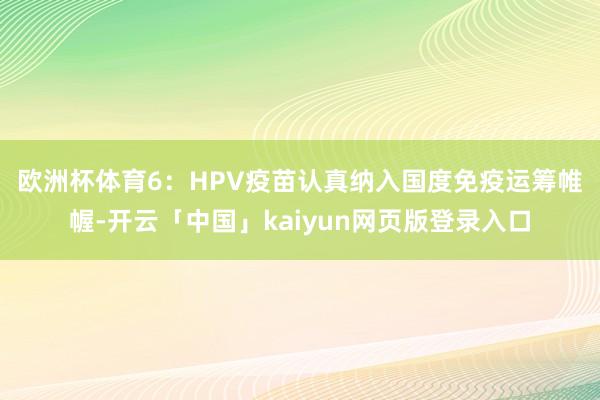 欧洲杯体育　　6：HPV疫苗认真纳入国度免疫运筹帷幄-开云「中国」kaiyun网页版登录入口