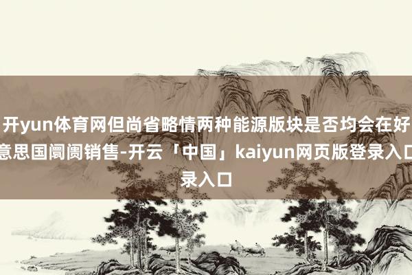 开yun体育网但尚省略情两种能源版块是否均会在好意思国阛阓销售-开云「中国」kaiyun网页版登录入口