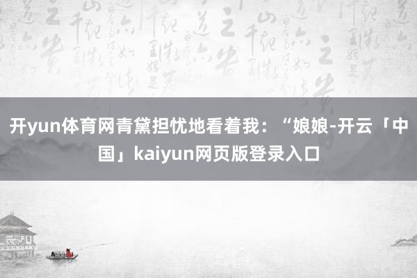 开yun体育网青黛担忧地看着我：“娘娘-开云「中国」kaiyun网页版登录入口