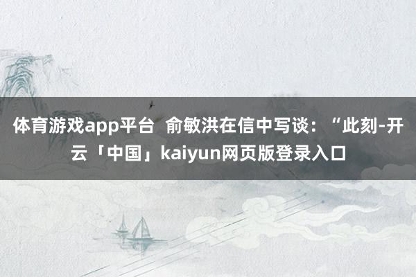体育游戏app平台 俞敏洪在信中写谈:“此刻-开云「中国」kaiyun网页版登录入口