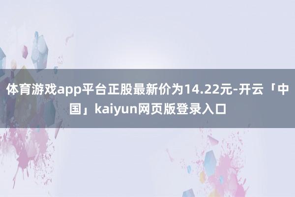 体育游戏app平台正股最新价为14.22元-开云「中国」kaiyun网页版登录入口