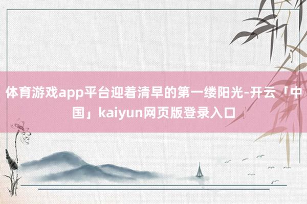 体育游戏app平台迎着清早的第一缕阳光-开云「中国」kaiyun网页版登录入口