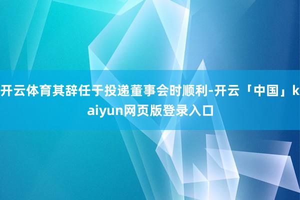 开云体育其辞任于投递董事会时顺利-开云「中国」kaiyun网页版登录入口